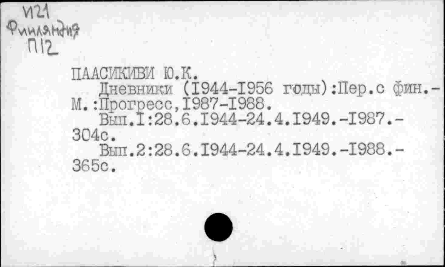 ﻿И1А
ПЦ
ПААСИКИВИ ЮЛ.
Дневники (1944-1956 годы)Лер.с фин.
М.:Прогресс,1987-1988.
Вып.I:28.6.I944-24.4.1949.-1987.-304с.
Вып.2:28.6.1944-24.4.1949.-1988.-365с.